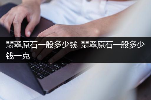 翡翠原石一般多少钱-翡翠原石一般多少钱一克